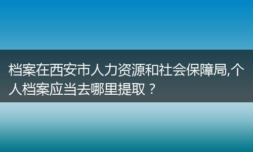 档案在西安市人力资源和社会保障局,个人档案应当去哪里提取？