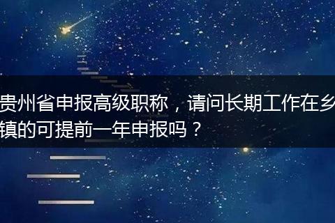 贵州省申报高级职称，请问长期工作在乡镇的可提前一年申报吗？
