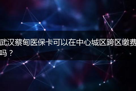 武汉蔡甸医保卡可以在中心城区跨区缴费吗？