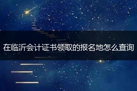 在临沂会计证书领取的报名地怎么查询