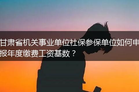 甘肃省机关事业单位社保参保单位如何申报年度缴费工资基数？