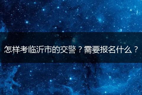 怎样考临沂市的交警？需要报名什么？