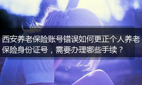 西安养老保险账号错误如何更正个人养老保险身份证号，需要办理哪些手续？