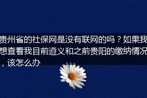 贵州省的社保网是没有联网的吗？如果我想查看我目前遵义和之前贵阳的缴纳情况，该怎么办