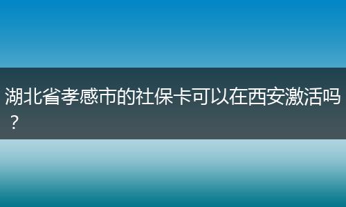 湖北省孝感市的社保卡可以在西安激活吗？