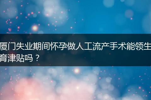 厦门失业期间怀孕做人工流产手术能领生育津贴吗？