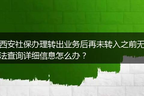 西安社保办理转出业务后再未转入之前无法查询详细信息怎么办？