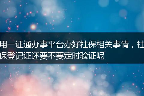 用一证通办事平台办好社保相关事情，社保登记证还要不要定时验证呢