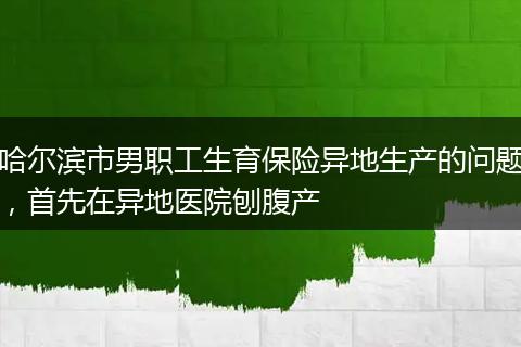 哈尔滨市男职工生育保险异地生产的问题，首先在异地医院刨腹产