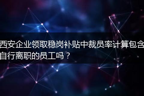 西安企业领取稳岗补贴中裁员率计算包含自行离职的员工吗？