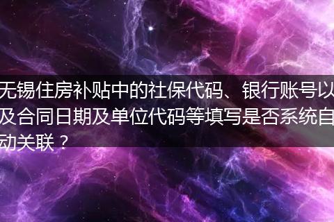 无锡住房补贴中的社保代码、银行账号以及合同日期及单位代码等填写是否系统自动关联？