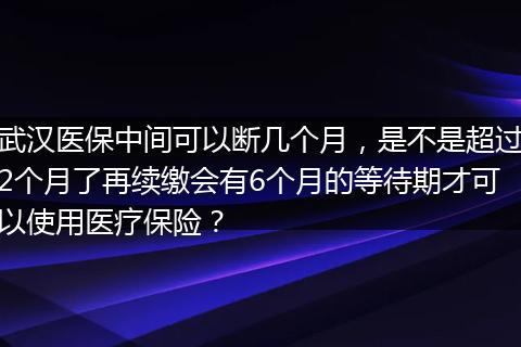 武汉医保中间可以断几个月，是不是超过2个月了再续缴会有6个月的等待期才可以使用医疗保险？