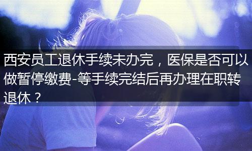 西安员工退休手续未办完，医保是否可以做暂停缴费-等手续完结后再办理在职转退休？