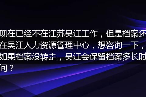 现在已经不在江苏吴江工作，但是档案还在吴江人力资源管理中心，想咨询一下，如果档案没转走，吴江会保留档案多长时间？