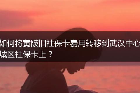 如何将黄陂旧社保卡费用转移到武汉中心城区社保卡上?