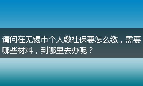 请问在无锡市个人缴社保要怎么缴,需要哪些材料,到哪里去办呢?