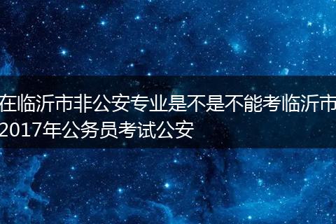 在临沂市非公安专业是不是不能考临沂市2017年公务员考试公安