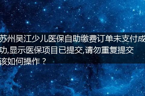 苏州吴江少儿医保自助缴费订单未支付成功,显示医保项目已提交,请勿重复提交该如何操作？