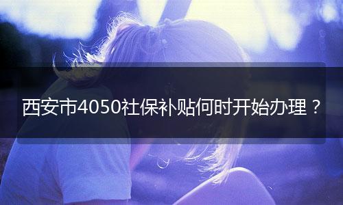 西安市4050社保补贴何时开始办理？