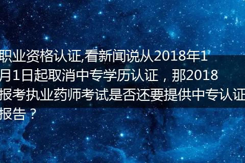 职业资格认证,看新闻说从2018年1月1日起取消中专学历认证，那2018报考执业药师考试是否还要提供中专认证报告？