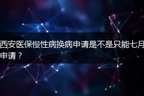 西安医保慢性病换病申请是不是只能七月申请？