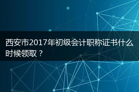 西安市2017年初级会计职称证书什么时候领取？