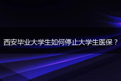 西安毕业大学生如何停止大学生医保？