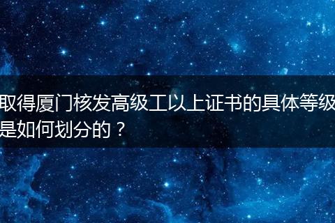 取得厦门核发高级工以上证书的具体等级是如何划分的？