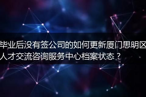 毕业后没有签公司的如何更新厦门思明区人才交流咨询服务中心档案状态？