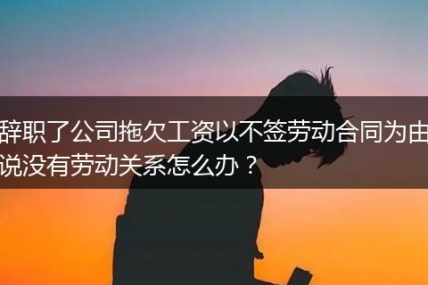 辞职了公司拖欠工资以不签劳动合同为由说没有劳动关系怎么办？