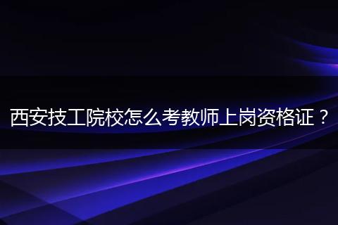西安技工院校怎么考教师上岗资格证？