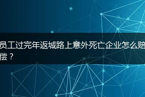 员工过完年返城路上意外死亡企业怎么赔偿？