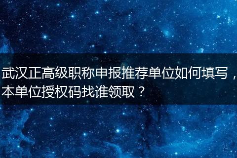 武汉正高级职称申报推荐单位如何填写，本单位授权码找谁领取？