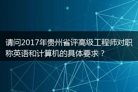 请问2017年贵州省评高级工程师对职称英语和计算机的具体要求？
