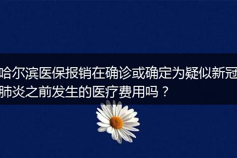 哈尔滨医保报销在确诊或确定为疑似新冠肺炎之前发生的医疗费用吗？