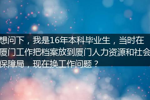想问下，我是16年本科毕业生，当时在厦门工作把档案放到厦门人力资源和社会保障局，现在换工作问题？