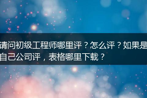 请问初级工程师哪里评？怎么评？如果是自己公司评，表格哪里下载？