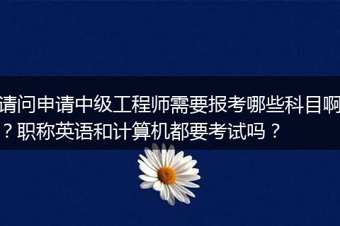 请问申请中级工程师需要报考哪些科目啊？职称英语和计算机都要考试吗？