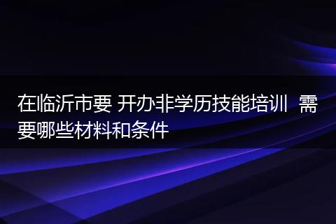 在临沂市要 开办非学历技能培训  需要哪些材料和条件