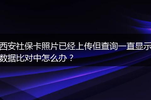 西安社保卡照片已经上传但查询一直显示数据比对中怎么办？