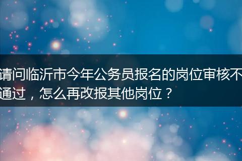 请问临沂市今年公务员报名的岗位审核不通过，怎么再改报其他岗位？