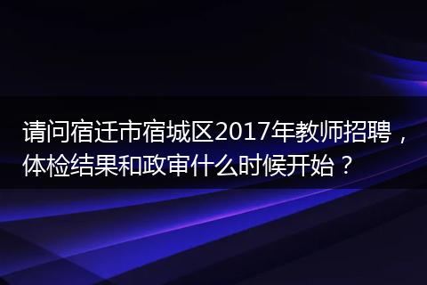 请问宿迁市宿城区2017年教师招聘，体检结果和政审什么时候开始？