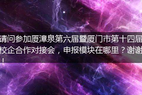 请问参加厦漳泉第六届暨厦门市第十四届校企合作对接会，申报模块在哪里？谢谢！