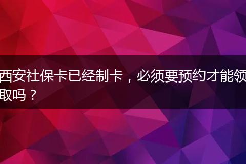 西安社保卡已经制卡，必须要预约才能领取吗？