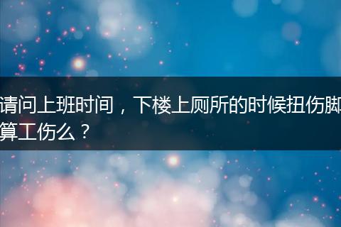 请问上班时间，下楼上厕所的时候扭伤脚算工伤么？