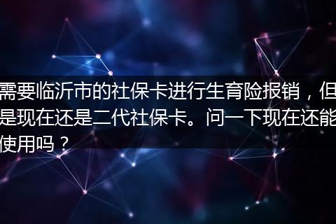 需要临沂市的社保卡进行生育险报销，但是现在还是二代社保卡。问一下现在还能使用吗？