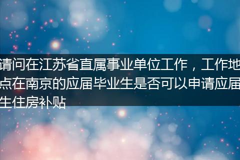 请问在江苏省直属事业单位工作，工作地点在南京的应届毕业生是否可以申请应届生住房补贴