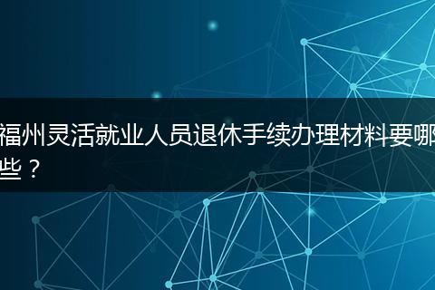 福州灵活就业人员退休手续办理材料要哪些？