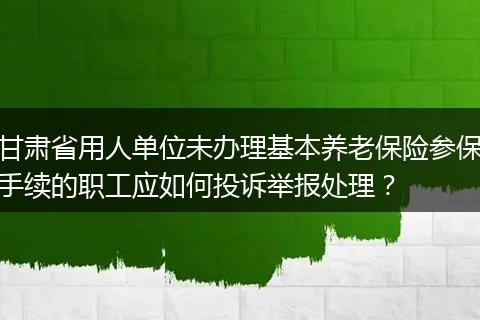 甘肃省用人单位未办理基本养老保险参保手续的职工应如何投诉举报处理？