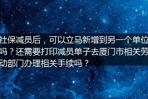 社保减员后，可以立马新增到另一个单位吗？还需要打印减员单子去厦门市相关劳动部门办理相关手续吗？